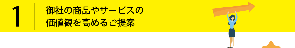 1.御社の商品やサービスの価値観を高めるご提案